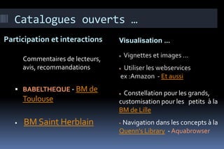 Catalogues ouverts …
Participation et interactions      Visualisation ...

                                    Vignettes et images …
       Commentaires de lecteurs,
       avis, recommandations        Utiliser les webservices
                                   ex :Amazon - Et aussi
    BABELTHEQUE - BM de
                                    Constellation pour les grands,
       Toulouse                    customisation pour les petits à la
                                   BM de Lille
      BM Saint Herblain            Navigation dans les concepts à la
                                   Quenn's Library - Aquabrowser
 