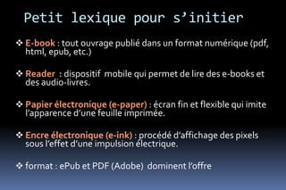 Petit lexique pour s’initier
 E-book : tout ouvrage publié dans un format numérique (pdf,
  html, epub, etc.)

 Reader : dispositif mobile qui permet de lire des e-books et
  des audio-livres.

 Papier électronique (e-paper) : écran fin et flexible qui imite
  l’apparence d’une feuille imprimée.

 Encre électronique (e-ink) : procédé d’affichage des pixels
  sous l’effet d’une impulsion électrique.

 format : ePub et PDF (Adobe) dominent l’offre
 