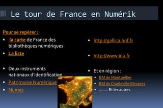 Le tour de France en Numérik

Pour se repérer :
 la carte de France des        http://gallica.bnf.fr
  bibliothèques numériques
 La liste                      http://www.ina.fr

 Deux instruments              Et en région :
  nationaux d’identification       BM de Montpellier
 Patrimoine Numérique             BM de Charleville Mezeres
 Numes                            …….. Et les autres
 