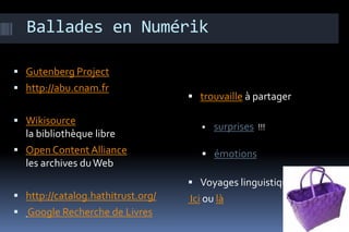 Ballades en Numérik

 Gutenberg Project
 http://abu.cnam.fr
                                    trouvaille à partager

 Wikisource
                                         surprises !!!
  la bibliothèque libre
 Open Content Alliance                émotions
  les archives du Web
                                    Voyages linguistiques :
 http://catalog.hathitrust.org/   Ici ou là
 Google Recherche de Livres
 