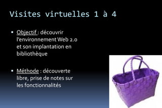 Visites virtuelles 1 à 4

 Objectif : découvrir
  l’environnement Web 2.0
  et son implantation en
  bibliothèque

 Méthode : découverte
  libre, prise de notes sur
  les fonctionnalités
 