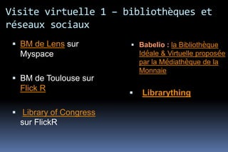 Visite virtuelle 1 – bibliothèques et
réseaux sociaux
  BM de Lens sur         Babelio : la Bibliothèque
   Myspace                   Idéale & Virtuelle proposée
                             par la Médiathèque de la
                             Monnaie
  BM de Toulouse sur
   Flick R
                            Librarything

  Library of Congress
   sur FlickR
 