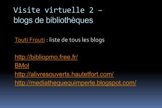 Visite virtuelle 2 –
blogs de bibliothèques

Touti Frouti : liste de tous les blogs

http://bibliopmo.free.fr/
BMol
http://alivresouverts.hautetfort.com/
http://mediathequequimperle.blogspot.com/
 