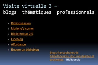 Visite virtuelle 3 –
blogs thématiques professionnels

  Bibliobsession
  Marlene's corner
  Bibliotheque 2.0
  Figoblog
  Affordance
  Encore un biblioblog
                         blogs francophones de
                         bibliothécaires, documentalistes et
                         archivistes - Bibliopédia
 