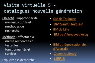 Visite virtuelle 5 -
catalogues nouvelle génération
Objectif : s’approprier de    BM de Toulouse
 nouveaux outils et
                                BM Saint Herblain
 méthodes de
 recherche                    BM de Lille
                              BM de Villeneuved’Ascq
Méthode : effectuer la
 même recherche et
 tester les                   Bibliothèque nationale
 fonctionnalités et            d’Australie
 services                     Quenn's Library
Expliciter sa démarche        LIBRIS
 