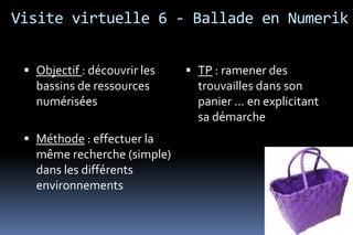Visite virtuelle 6 - Ballade en Numerik


  Objectif : découvrir les    TP : ramener des
   bassins de ressources        trouvailles dans son
   numérisées                   panier … en explicitant
                                sa démarche
  Méthode : effectuer la
   même recherche (simple)
   dans les différents
   environnements
 