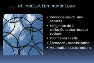 ... et médiation numérique

               Personnalisation des
                services
               Intégration de la
                bibliothèque aux réseaux
                sociaux
               Information / veille
               Formation / sensibilisation
               Valorisation des collections
 