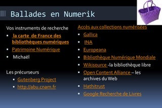 Ballades en Numerik
Vos instruments de recherche   Accès aux collections numérisées
 la carte de France des        Gallica
  bibliothèques numériques      INA
 Patrimoine Numérique          Europeana
 Michaël                       Bibliothèque Numérique Mondiale
                                Wikisource -la bibliothèque libre
Les précurseurs                 Open Content Alliance – les
    Gutenberg Project           archives du Web
    http://abu.cnam.fr         Hathitrust
                                Google Recherche de Livres
 