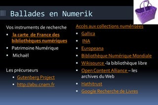 Ballades en Numerik
Vos instruments de recherche   Accès aux collections numérisées
 la carte de France des        Gallica
  bibliothèques numériques      INA
 Patrimoine Numérique          Europeana
 Michaël                       Bibliothèque Numérique Mondiale
                                Wikisource -la bibliothèque libre
Les précurseurs                 Open Content Alliance – les
    Gutenberg Project           archives du Web
    http://abu.cnam.fr         Hathitrust
                                Google Recherche de Livres
 