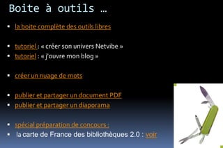 Boite à outils …
 la boite complète des outils libres

 tutoriel : « créer son univers Netvibe »
 tutoriel : « j'ouvre mon blog »

 créer un nuage de mots

 publier et partager un document PDF
 publier et partager un diaporama

 spécial préparation de concours :
 la carte de France des bibliothèques 2.0 : voir
 
