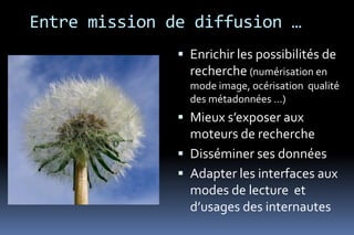 Entre mission de diffusion …
                Enrichir les possibilités de
                 recherche (numérisation en
                 mode image, océrisation qualité
                 des métadonnées …)
                Mieux s’exposer aux
                 moteurs de recherche
                Disséminer ses données
                Adapter les interfaces aux
                 modes de lecture et
                 d’usages des internautes
 
