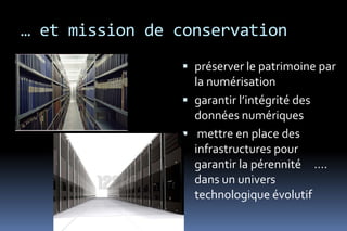 … et mission de conservation
                 préserver le patrimoine par
                  la numérisation
                 garantir l’intégrité des
                  données numériques
                 mettre en place des
                  infrastructures pour
                  garantir la pérennité ….
                  dans un univers
                  technologique évolutif
 