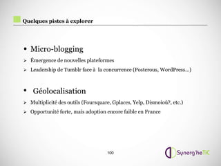 Quelques pistes à explorer




• Micro-blogging
 Émergence de nouvelles plateformes

 Leadership de Tumblr face à la concurrence (Posterous, WordPress…)



• Géolocalisation
 Multiplicité des outils (Foursquare, Gplaces, Yelp, Dismoioù?, etc.)

 Opportunité forte, mais adoption encore faible en France




                                    100
 