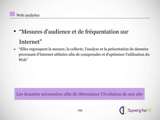 Web analytics



• “Mesures d'audience et de fréquentation sur
   Internet”
 “Elles regroupent la mesure, la collecte, l'analyse et la présentation de données
   provenant d'Internet utilisées afin de comprendre et d'optimiser l'utilisation du
   Web”




 Les données nécessaires afin de déterminer l’évolution de son site


                                       103
 