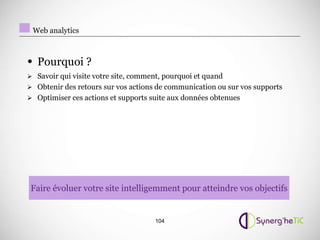 Web analytics



• Pourquoi ?
 Savoir qui visite votre site, comment, pourquoi et quand
 Obtenir des retours sur vos actions de communication ou sur vos supports
 Optimiser ces actions et supports suite aux données obtenues




 Faire évoluer votre site intelligemment pour atteindre vos objectifs


                                     104
 