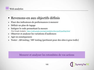 Web analytics



• Revenons-en aux objectifs définis
 Fixer des indicateurs de performances à mesurer
 Définir un plan de tagage
 Intégrer le code permettant la mesure
   Pour Google Analytics : http://code.google.com/apis/analytics/docs/gaJS/gaJSApi.html
 Observer et analyser les variations d’audiences
 Agir en conséquences
 Tester : AB testing / MV testing (pertinent pour des sites à gros trafic)




              Mesurer et analyser les retombées de vos actions


                                                    105
 