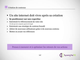 Création de contenus



• Un site internet doit vivre après sa création
 Se positionner sur une expertise
 Entretenir le référencement de votre site
   Un site qui vit se signale auprès de Google
 Entretenir une stratégie de contenu brandé
 Attirer de nouveaux utilisateurs grâce à du nouveau contenu
 Mettre en avant vos références




       Pensez à mesurer et à optimiser les retours de vos actions


                                                 107
 