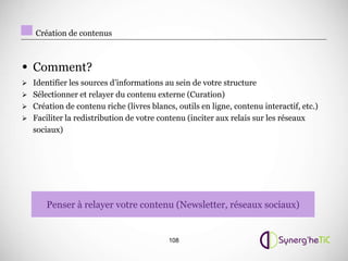 Création de contenus



• Comment?
 Identifier les sources d’informations au sein de votre structure
 Sélectionner et relayer du contenu externe (Curation)
 Création de contenu riche (livres blancs, outils en ligne, contenu interactif, etc.)
 Faciliter la redistribution de votre contenu (inciter aux relais sur les réseaux
   sociaux)




       Penser à relayer votre contenu (Newsletter, réseaux sociaux)


                                          108
 