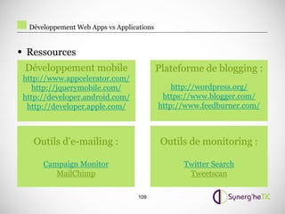 Développement Web Apps vs Applications


• Ressources
 Développement mobile                      Plateforme de blogging :
 http://www.appcelerator.com/
    http://jquerymobile.com/                   http://wordpress.org/
 http://developer.android.com/              https://www.blogger.com/
  http://developer.apple.com/              http://www.feedburner.com/



   Outils d’e-mailing :                     Outils de monitoring :

      Campaign Monitor                           Twitter Search
         MailChimp                                Tweetscan

                                   109
 