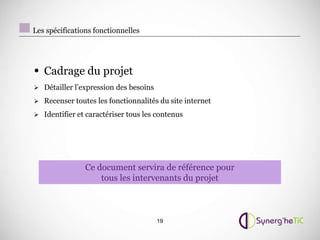 Les spécifications fonctionnelles




• Cadrage du projet
 Détailler l’expression des besoins

 Recenser toutes les fonctionnalités du site internet

 Identifier et caractériser tous les contenus




                Ce document servira de référence pour
                    tous les intervenants du projet



                                       19
 