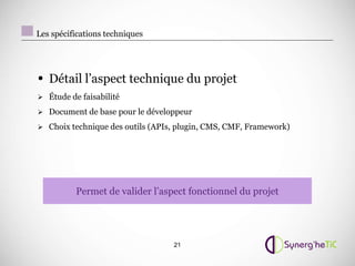 Les spécifications techniques




• Détail l’aspect technique du projet
 Étude de faisabilité

 Document de base pour le développeur

 Choix technique des outils (APIs, plugin, CMS, CMF, Framework)




          Permet de valider l’aspect fonctionnel du projet




                                  21
 