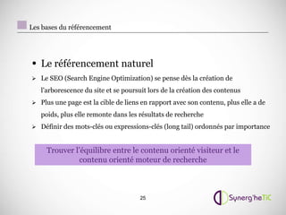 Les bases du référencement




• Le référencement naturel
 Le SEO (Search Engine Optimization) se pense dès la création de

   l'arborescence du site et se poursuit lors de la création des contenus
 Plus une page est la cible de liens en rapport avec son contenu, plus elle a de

   poids, plus elle remonte dans les résultats de recherche
 Définir des mots-clés ou expressions-clés (long tail) ordonnés par importance



     Trouver l’équilibre entre le contenu orienté visiteur et le
              contenu orienté moteur de recherche



                                     25
 
