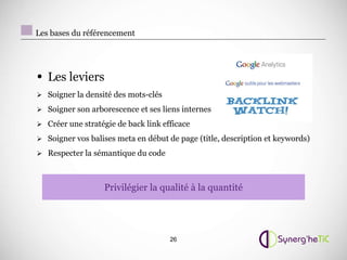Les bases du référencement




• Les leviers
 Soigner la densité des mots-clés

 Soigner son arborescence et ses liens internes

 Créer une stratégie de back link efficace

 Soigner vos balises meta en début de page (title, description et keywords)

 Respecter la sémantique du code



                  Privilégier la qualité à la quantité




                                     26
 