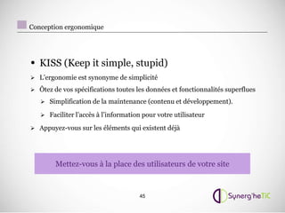 Conception ergonomique




• KISS (Keep it simple, stupid)
 L’ergonomie est synonyme de simplicité

 Ôtez de vos spécifications toutes les données et fonctionnalités superflues

    Simplification de la maintenance (contenu et développement).

    Faciliter l’accès à l’information pour votre utilisateur

 Appuyez-vous sur les éléments qui existent déjà




        Mettez-vous à la place des utilisateurs de votre site



                                      45
 