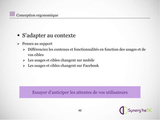 Conception ergonomique




• S’adapter au contexte
 Pensez au support
    Différenciez les contenus et fonctionnalités en fonction des usages et de
     vos cibles
    Les usages et cibles changent sur mobile
    Les usages et cibles changent sur Facebook




        Essayer d’anticiper les attentes de vos utilisateurs



                                    46
 