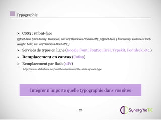 Typographie



 CSS3 : @font-face
@font-face { font-family: Delicious; src: url('Delicious-Roman.otf'); } @font-face { font-family: Delicious; font-
weight: bold; src: url('Delicious-Bold.otf'); }

 Services de typos en ligne (Google Font, FontSquirrel, Typekit, Fontdeck, etc.)

 Remplacement en canvas (Cufon)

 Remplacement par flash (siFr)
     http://www.slideshare.net/matthewbuchanan/the-state-of-web-type




           Intégrer n’importe quelle typographie dans vos sites



                                                    55
 