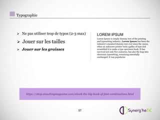 Typographie



 Ne pas utiliser trop de typos (2-3 max)               LOREM IPSUM
                                                        Lorem Ipsum is simply dummy text of the printing
 Jouer sur les tailles                                 and typesetting industry. Lorem Ipsum has been the
                                                        industry's standard dummy text ever since the 1500s,
                                                        when an unknown printer took a galley of type and
 Jouer sur les graisses                                scrambled it to make a type specimen book. It has
                                                        survived not only five centuries, but also the leap into
                                                        electronic typesetting, remaining essentially
                                                        unchanged. It was popularise




     https://shop.smashingmagazine.com/ebook-the-big-book-of-font-combinations.html




                                          57
 