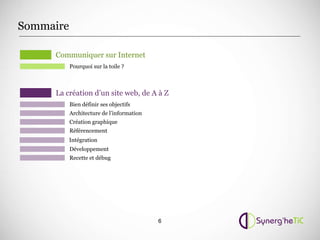 Sommaire

     Communiquer sur Internet
           Pourquoi sur la toile ?



     La création d’un site web, de A à Z
           Bien définir ses objectifs
           Architecture de l’information
           Création graphique
           Référencement
           Intégration
           Développement
           Recette et débug




                                           6
 