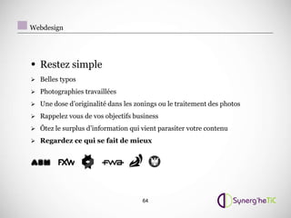 Webdesign




• Restez simple
 Belles typos

 Photographies travaillées

 Une dose d’originalité dans les zonings ou le traitement des photos

 Rappelez vous de vos objectifs business

 Ôtez le surplus d’information qui vient parasiter votre contenu

 Regardez ce qui se fait de mieux




                                    64
 