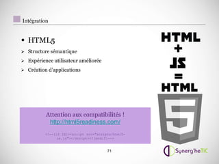 Intégration


• HTML5
 Structure sémantique                              +
 Expérience utilisateur améliorée



                                                    =
 Création d’applications




          Attention aux compatibilités !
           http://html5readiness.com/
          !--[if IE]script src=scripts/html5-
                ie.js/script![endif]--


                                        71
 