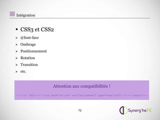 Intégration


• CSS3 et CSS2
 @font-face

 Ombrage

 Positionnement

 Rotation

 Transition

 etc.



                        Attention aux compatibilités !
!--[if !IE]-- link href=ie.css rel=stylesheet type=text/css !--![endif]--




                                         72
 