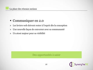 La place des réseaux sociaux




• Communiquer en 2.0
 Les leviers web doivent rester à l’esprit dès la conception

 Une nouvelle façon de converser avec sa communauté

 Un atout majeur pour sa visibilité




                        Des opportunités à saisir


                                       81
 