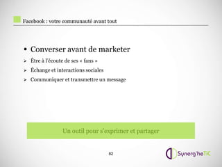 Facebook : votre communauté avant tout




• Converser avant de marketer
 Être à l’écoute de ses « fans »

 Échange et interactions sociales

 Communiquer et transmettre un message




                 Un outil pour s’exprimer et partager


                                     82
 