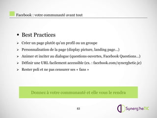 Facebook : votre communauté avant tout




• Best Practices
 Créer un page plutôt qu’un profil ou un groupe

 Personnalisation de la page (display picture, landing page…)

 Animer et inciter au dialogue (questions ouvertes, Facebook Questions…)

 Définir une URL facilement accessible (ex. : facebook.com/synerghetic.je)

 Rester poli et ne pas censurer ses « fans »




        Donnez à votre communauté et elle vous le rendra


                                     83
 