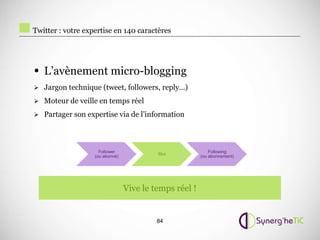 Twitter : votre expertise en 140 caractères




• L’avènement micro-blogging
 Jargon technique (tweet, followers, reply…)

 Moteur de veille en temps réel

 Partager son expertise via de l’information




                     Follower                               Following
                                          Moi
                   (ou abonné)                          (ou abonnement)




                                 Vive le temps réel !


                                          84
 