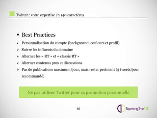 Twitter : votre expertise en 140 caractères




• Best Practices
 Personnalisation du compte (background, couleurs et profil)

 Suivre les influents du domaine

 Alterner les « RT » et « classic RT »

 Alterner contenus pros et discussions

 Pas de publications maximum/jour, mais rester pertinent (3 tweets/jour

   recommandé)



       Ne pas utiliser Twitter pour sa promotion personnelle


                                      85
 