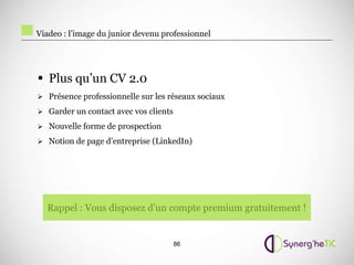 Viadeo : l’image du junior devenu professionnel




• Plus qu’un CV 2.0
 Présence professionnelle sur les réseaux sociaux

 Garder un contact avec vos clients

 Nouvelle forme de prospection

 Notion de page d’entreprise (LinkedIn)




  Rappel : Vous disposez d’un compte premium gratuitement !


                                       86
 