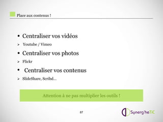 Place aux contenus !




• Centraliser vos vidéos
 Youtube / Vimeo

• Centraliser vos photos
 Flickr

• Centraliser vos contenus
 SlideShare, Scribd…




               Attention à ne pas multiplier les outils !


                                   87
 
