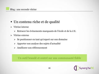 Blog : une seconde vitrine




• Un contenu riche et de qualité
 Vitrine interne

    Retracer les évènements marquants de l’école et de la J.E.

 Vitrine externe

    Se positionner en tant qu’expert sur son domaine

    Apporter son analyse des sujets d’actualité

    Améliorer son référencement




       Un outil brandé et centré sur une communauté fidèle


                                    89
 