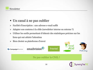 Newsletter




• Un canal à ne pas oublier
 Facilité d’inscription : une adresse e-mail suffit

 Adapter son contenu à la cible (newsletter interne ou externe ?)

 Utiliser les outils permettant d’obtenir des statistiques précises sur les

   liens qui ont attirés l’attention
 Bien choisir sa plateforme d’envoi




                         Ne pas oublier la CNIL !

                                       91
 