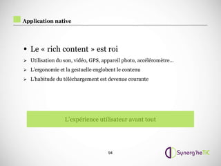 Application native




• Le « rich content » est roi
 Utilisation du son, vidéo, GPS, appareil photo, accéléromètre…

 L’ergonomie et la gestuelle englobent le contenu

 L’habitude du téléchargement est devenue courante




                 L’expérience utilisateur avant tout




                                    94
 