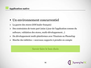 Application native




• Un environnement concurrentiel
 La guerre des stores (iOS leader français)

 Des contraintes de toute part (mise à jour de l’application comme du

   software, validation des stores, multi-développement…)
 Du développement multi-plateformes avec Titanium ou PhoneGap

 Marche des tablettes = nouveaux supports à prendre en compte



                       Savoir faire le bon choix




                                    95
 
