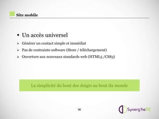 Site mobile




• Un accès universel
 Générer un contact simple et immédiat

 Pas de contrainte software (Store / téléchargement)

 Ouverture aux nouveaux standards web (HTML5 /CSS3)




        La simplicité du bout des doigts au bout du monde




                                   96
 