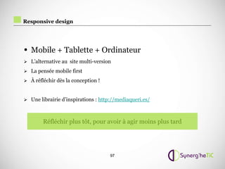 Responsive design




• Mobile + Tablette + Ordinateur
 L’alternative au site multi-version

 La pensée mobile first

 À réfléchir dès la conception !



 Une librairie d’inspirations : http://mediaqueri.es/



        Réfléchir plus tôt, pour avoir à agir moins plus tard




                                     97
 