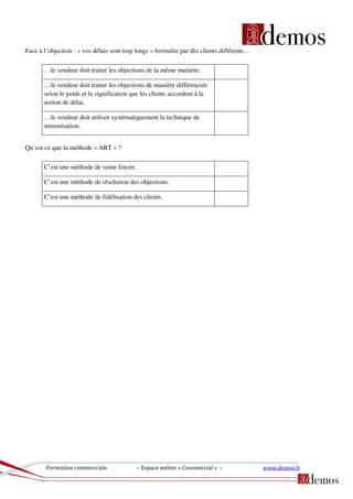 Formation commerciale – Espace métier « Commercial » – www.demos.fr
Face à l’objection : « vos délais sont trop longs » formulée par dix clients différents…
…le vendeur doit traiter les objections de la même manière.
…le vendeur doit traiter les objections de manière différenciée
selon le poids et la signification que les clients accordent à la
notion de délai.
…le vendeur doit utiliser systématiquement la technique de
minimisation.
Qu’est-ce que la méthode « ART » ?
C’est une méthode de vente forcée.
C’est une méthode de résolution des objections.
C’est une méthode de fidélisation des clients.
 