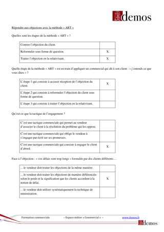 Formation commerciale – Espace métier « Commercial » – www.demos.fr
Répondre aux objections avec la méthode « ART »
Quelles sont les étapes de la méthode « ART » ?
Contrer l’objection du client.
Reformuler sous forme de question. X
Traiter l’objection en la relativisant. X
Quelle étape de la méthode « ART » est en train d’appliquer un commercial qui dit à son client : « j’entends ce que
vous dites » ?
L’étape 1 qui consiste à accuser réception de l’objection du
client.
X
L’étape 2 qui consiste à reformuler l’objection du client sous
forme de question.
L’étape 3 qui consiste à traiter l’objection en la relativisant.
Qu’est-ce que la tactique de l’engagement ?
C’est une tactique commerciale qui permet au vendeur
d’associer le client à la résolution du problème qui les oppose.
C’est une tactique commerciale qui oblige le vendeur à
s’engager par écrit sur ses promesses.
C’est une tactique commerciale qui consiste à engager le client
d’abord.
X
Face à l’objection : « vos délais sont trop longs » formulée par dix clients différents…
…le vendeur doit traiter les objections de la même manière.
…le vendeur doit traiter les objections de manière différenciée
selon le poids et la signification que les clients accordent à la
notion de délai.
X
…le vendeur doit utiliser systématiquement la technique de
minimisation.
 